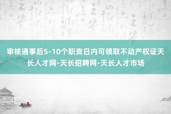 审核通事后5-10个职责日内可领取不动产权证天长人才网-天长招聘网-天长人才市场
