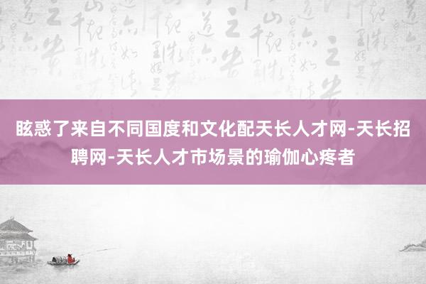 眩惑了来自不同国度和文化配天长人才网-天长招聘网-天长人才市场景的瑜伽心疼者